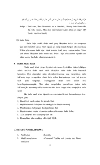 8
َ‫ل‬ ُ‫هللا‬ ‫َى‬‫ن‬َ‫ب‬ ً‫ة‬َ‫ع‬ْ‫ك‬َ‫ر‬َ‫ة‬ َ‫ر‬ْ‫ش‬َ‫ع‬ ‫ى‬َ‫ت‬َ‫نـ‬ْ‫ث‬ِ‫ا‬ ‫ى‬َ‫ح‬ُّ‫ض‬‫ال‬ ‫ى‬َّ‫ل‬َ‫ص‬ ْ‫ن‬َ‫م‬ َ‫م‬َّ‫ل‬َ‫س‬ َ‫و‬ َ‫ه‬ْ‫ي‬َ‫ل‬َ‫ع‬ ُ‫هللا‬ ‫ى‬َّ‫ل‬َ‫ص‬ ُِّّ ِ‫ب‬َّ‫ن‬‫ال‬ َ‫ل‬‫ا‬َ‫ق‬ ٍ‫َس‬‫ن‬َ‫ا‬ ْ‫ن‬َ‫ع‬ِ‫ف‬ ‫قَرا‬ ‫ه‬( ِ‫ة‬َّ‫ـ‬‫ـن‬َ‫ج‬ْ‫ل‬‫ا‬ ‫ى‬
) ‫جه‬ ‫ما‬ ‫وابن‬ ‫الترمذى‬ ‫رواه‬
Artinya : “Dari Anas, Nabi Muhammad s.a.w. bersabda, “Barang siapa shalat duha
dua belas rakaat, Allah akan membuatkan baginya istana di surga.” (HR
Tirmizi dan Ibnu Majah)
11) Shalat Hajat
Shalat hajat adalah shalat sunah yang dikerjakan ketika kita mempunyai
hajat dan memohon kepada Allah supaya apa yang menjadi harapan kita dikabulkan.
Waktu pelaksanaan shalat hajat tidak tertentu, boleh siang maupun malam. Tetapi
lebih utama dikerjakan pada malam hari. Shalat hajat dilaksanakan sejumlah dua
rakaat sampai dua belas rakaatsecaramunfarid.
3. Praktik Shalat Sunah
Shalat sunah tidak cukup dipelajari saja tanpa dipraktikkan dalam kehidupan
sehari- hari.Jika shalat sunah sudah dikerjakan maka shalat fardu berjamaah
hendaknya lebih diutamakan untuk dikerjakan.Seseorang yang mengerjakan shalat
istikharah tanpa mengerjakan shalat fardu dalam kesehariannya, tentu hal tersebut
tidak pada tempatnya. Meninggalkan shalat fardu adalah dosa
besar.Bagaimanamungkin Allah akan mengabulkan permohonan dalam shalat
istikharah jika seseorang selalu melakukan dosa besar dengan tidak mengerjakan shalat
fardu?
Jika shalat sunah selalu dipraktikkan maka akan hikmah dan manfaatnya akan
didapat, yaitu:
1. Dapat lebih mendekatkan diri kepada Allah
2. Dapat menambah kebajikan dan meninggikan derajat seseorang
3. Mendatangkan ketenangan dan ketentraman hati
4. Dapat menutupi segala kekurangan dalam pelaksanaan shalat fardhu
5. Akan diampuni dosa-dosa yang telah lalu
6. Dimudahkan jalan rezekinya oleh Allah SWT.
D. METODE PEMBELAJARAN :
1. Pendekatan : Scientific
2. Model pembelajaran : Contextual Teaching and Learning dan Direct
Instruction
 