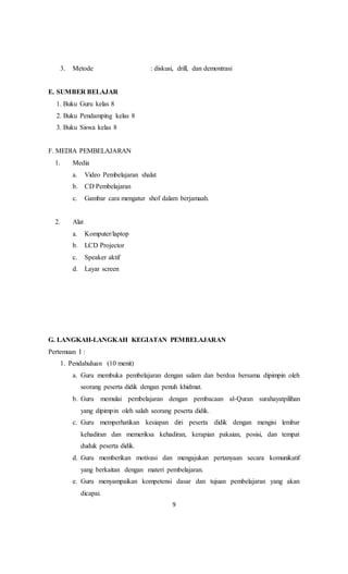 9
3. Metode : diskusi, drill, dan demontrasi
E. SUMBER BELAJAR
1. Buku Guru kelas 8
2. Buku Pendamping kelas 8
3. Buku Siswa kelas 8
F. MEDIA PEMBELAJARAN
1. Media
a. Video Pembelajaran shalat
b. CD Pembelajaran
c. Gambar cara mengatur shof dalam berjamaah.
2. Alat
a. Komputer/laptop
b. LCD Projector
c. Speaker aktif
d. Layar screen
G. LANGKAH-LANGKAH KEGIATAN PEMBELAJARAN
Pertemuan I :
1. Pendahuluan (10 menit)
a. Guru membuka pembelajaran dengan salam dan berdoa bersama dipimpin oleh
seorang peserta didik dengan penuh khidmat.
b. Guru memulai pembelajaran dengan pembacaan al-Quran surahayatpilihan
yang dipimpin oleh salah seorang peserta didik.
c. Guru memperhatikan kesiapan diri peserta didik dengan mengisi lembar
kehadiran dan memeriksa kehadiran, kerapian pakaian, posisi, dan tempat
duduk peserta didik.
d. Guru memberikan motivasi dan mengajukan pertanyaan secara komunikatif
yang berkaitan dengan materi pembelajaran.
e. Guru menyampaikan kompetensi dasar dan tujuan pembelajaran yang akan
dicapai.
 