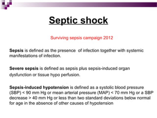 Septic shock
Surviving sepsis campaign 2012
Sepsis is defined as the presence of infection together with systemic
manifestations of infection.
Severe sepsis is defined as sepsis plus sepsis-induced organ
dysfunction or tissue hypo perfusion.
Sepsis-induced hypotension is defined as a systolic blood pressure
(SBP) < 90 mm Hg or mean arterial pressure (MAP) < 70 mm Hg or a SBP
decrease > 40 mm Hg or less than two standard deviations below normal
for age in the absence of other causes of hypotension
 