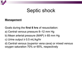 Septic shock
Management
Goals during the first 6 hrs of resuscitation:
a) Central venous pressure 8–12 mm Hg
b) Mean arterial pressure (MAP) ≥ 65 mm Hg
c) Urine output ≥ 0.5 mL/kg/hr
d) Central venous (superior vena cava) or mixed venous
oxygen saturation 70% or 65%, respectively
 