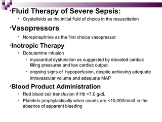 •Fluid Therapy of Severe Sepsis:
• Crystalloids as the initial fluid of choice in the resuscitation
•Vasopressors
• Norepinephrine as the first choice vasopressor
•Inotropic Therapy
• Dobutamine infusion
• myocardial dysfunction as suggested by elevated cardiac
filling pressures and low cardiac output.
• ongoing signs of hypoperfusion, despite achieving adequate
intravascular volume and adequate MAP
•Blood Product Administration
• Red blood cell transfusion if Hb <7.0 g/dL
• Platelets prophylactically when counts are <10,000/mm3 in the
absence of apparent bleeding
 