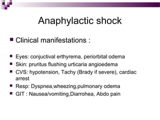 Anaphylactic shock
 Clinical manifestations :
 Eyes: conjuctival erthyrema, periorbital odema
 Skin: pruritus flushing urticaria angioedema
 CVS: hypotension, Tachy (Brady if severe), cardiac
arrest
 Resp: Dyspnea,wheezing,pulmonary odema
 GIT : Nausea/vomiting,Diarrohea, Abdo pain
 