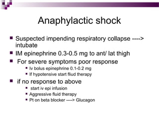 Anaphylactic shock
 Suspected impending respiratory collapse ---->
intubate
 IM epinephrine 0.3-0.5 mg to ant/ lat thigh
 For severe symptoms poor response
 Iv bolus epinephrine 0.1-0.2 mg
 If hypotensive start fliud therapy
 if no response to above
 start iv epi infusion
 Aggressive fluid therapy
 Pt on beta blocker ----> Glucagon
 