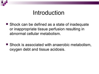 Introduction
 Shock can be defined as a state of inadequate
or inappropriate tissue perfusion resulting in
abnormal cellular metabolism.
 Shock is associated with anaerobic metabolism,
oxygen debt and tissue acidosis.
 