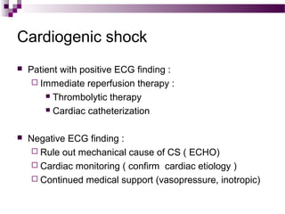 Cardiogenic shock
 Patient with positive ECG finding :
 Immediate reperfusion therapy :
 Thrombolytic therapy
 Cardiac catheterization
 Negative ECG finding :
 Rule out mechanical cause of CS ( ECHO)
 Cardiac monitoring ( confirm cardiac etiology )
 Continued medical support (vasopressure, inotropic)
 