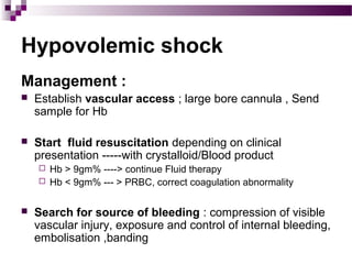 Hypovolemic shock
Management :
 Establish vascular access ; large bore cannula , Send
sample for Hb
 Start fluid resuscitation depending on clinical
presentation -----with crystalloid/Blood product
 Hb > 9gm% ----> continue Fluid therapy
 Hb < 9gm% --- > PRBC, correct coagulation abnormality
 Search for source of bleeding : compression of visible
vascular injury, exposure and control of internal bleeding,
embolisation ,banding
 