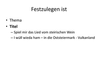 Festzulegen ist
• Thema
• Titel
  – Spiel mir das Lied vom steirischen Wein
  – I wüll wieda ham – in die Oststeiermark - Vulkanland
 