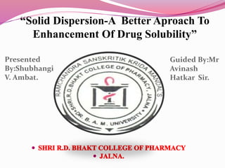 “Solid Dispersion-A Better Aproach To
Enhancement Of Drug Solubility”
Presented
By:Shubhangi
V. Ambat.
Guided By:Mr
Avinash
Hatkar Sir.
 
