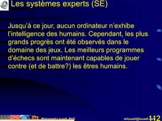 Mohamed Louadi, PhD mlouadi@louadi.com112
Les systèmes experts (SE)
Jusqu’à ce jour, aucun ordinateur n’exhibe
l’intelligence des humains. Cependant, les plus
grands progrès ont été observés dans le
domaine des jeux. Les meilleurs programmes
d’échecs sont maintenant capables de jouer
contre (et de battre?) les êtres humains.
 