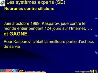 Mohamed Louadi, PhD mlouadi@louadi.com114
Juin à octobre 1999, Kasparov, joue contre le
monde entier pendant 124 jours sur l’Internet
Les systèmes experts (SE)
, …
et GAGNE.
Pour Kasparov, c’était la meilleure partie d’échecs
de sa vie
Neurones contre silicium:
 