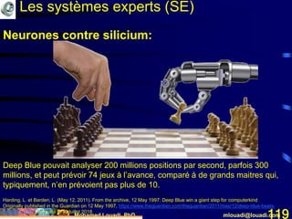 Mohamed Louadi, PhD mlouadi@louadi.com119
Deep Blue pouvait analyser 200 millions positions par second, parfois 300
millions, et peut prévoir 74 jeux à l’avance, comparé à de grands maitres qui,
typiquement, n’en prévoient pas plus de 10.
Harding, L. et Barden, L. (May 12, 2011). From the archive, 12 May 1997: Deep Blue win a giant step for computerkind
Originally published in the Guardian on 12 May 1997, https://www.theguardian.com/theguardian/2011/may/12/deep-blue-beats-
kasparov-1997, consulté le 10 juillet 2018.
Neurones contre silicium:
Les systèmes experts (SE)
 