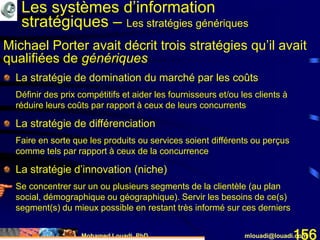 Mohamed Louadi, PhD mlouadi@louadi.com156
La stratégie de domination du marché par les coûts
Définir des prix compétitifs et aider les fournisseurs et/ou les clients à
réduire leurs coûts par rapport à ceux de leurs concurrents
La stratégie de différenciation
Faire en sorte que les produits ou services soient différents ou perçus
comme tels par rapport à ceux de la concurrence
La stratégie d’innovation (niche)
Se concentrer sur un ou plusieurs segments de la clientèle (au plan
social, démographique ou géographique). Servir les besoins de ce(s)
segment(s) du mieux possible en restant très informé sur ces derniers
Les systèmes d’information
stratégiques – Les stratégies génériques
Michael Porter avait décrit trois stratégies qu’il avait
qualifiées de génériques
 