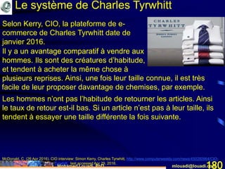 Mohamed Louadi, PhD mlouadi@louadi.com180
McDonald, C. (26 Apr 2016). CIO interview: Simon Kerry, Charles Tyrwhitt, http://www.computerweekly.com/news/450280964/CIO-
interview-Simon-Kerry-Charles-Tyrwhitt, last accessed Apr 29, 2016.
Le système de Charles Tyrwhitt
Selon Kerry, CIO, la plateforme de e-
commerce de Charles Tyrwhitt date de
janvier 2016.
Les hommes n’ont pas l’habitude de retourner les articles. Ainsi
le taux de retour est-il bas. Si un article n’est pas à leur taille, ils
tendent à essayer une taille différente la fois suivante.
Ainsi, une fois leur taille connue, il est très
facile de leur proposer davantage de chemises, par exemple.
Il y a un avantage comparatif à vendre aux
hommes.
Il y a un avantage comparatif à vendre aux
hommes. Ils sont des créatures d’habitude,
et tendent à acheter la même chose à
plusieurs reprises.
 