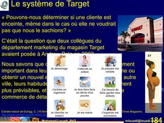 Mohamed Louadi, PhD mlouadi@louadi.com184
« Pouvons-nous déterminer si une cliente est
enceinte, même dans le cas où elle ne voudrait
pas que nous le sachions? »
C’était la question que deux collègues du
département marketing du magasin Target
avaient posée à Andrew Pole en 2002.
Nous savons que quand les gens vivent un événement
important dans leur vie, comme recevoir un diplôme ou
obtenir un nouvel emploi ou déménager dans une autre
ville, leurs habitudes d’achats changent et deviennent
plus prévisibles, et procurent une mine d’or pour le
commerce de détail.
Extraits traduit de Duhigg, C. (16 février 2012). How Companies Learn Your Secrets, The New York Times Magazine,
http://www.nytimes.com/2012/02/19/magazine/shopping-habits.html?_r=0, consulté le 26 juin 2015.
Le système de Target
 