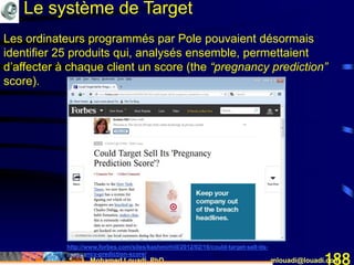 Mohamed Louadi, PhD mlouadi@louadi.com188
Les ordinateurs programmés par Pole pouvaient désormais
identifier 25 produits qui, analysés ensemble, permettaient
d’affecter à chaque client un score (the “pregnancy prediction”
score).
http://www.forbes.com/sites/kashmirhill/2012/02/16/could-target-sell-its-
pregnancy-prediction-score/
Le système de Target
 