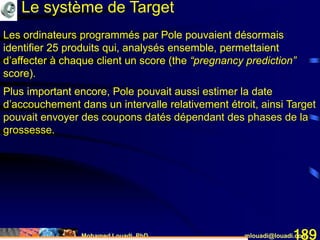 Mohamed Louadi, PhD mlouadi@louadi.com189
Les ordinateurs programmés par Pole pouvaient désormais
identifier 25 produits qui, analysés ensemble, permettaient
d’affecter à chaque client un score (the “pregnancy prediction”
score).
Plus important encore, Pole pouvait aussi estimer la date
d’accouchement dans un intervalle relativement étroit
Les ordinateurs programmés par Pole pouvaient désormais
identifier 25 produits qui, analysés ensemble, permettaient
d’affecter à chaque client un score (the “pregnancy prediction”
score).
Plus important encore, Pole pouvait aussi estimer la date
d’accouchement dans un intervalle relativement étroit, ainsi Target
pouvait envoyer des coupons datés dépendant des phases de la
grossesse.
Le système de Target
 