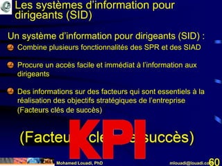 Mohamed Louadi, PhD mlouadi@louadi.com60
Un système d’information pour dirigeants (SID) :
• Combine plusieurs fonctionnalités des SPR et des SIAD
• Procure un accès facile et immédiat à l’information aux
dirigeants
• Des informations sur des facteurs qui sont essentiels à la
réalisation des objectifs stratégiques de l’entreprise
(Facteurs clés de succès)
Les systèmes d’information pour
dirigeants (SID)
 