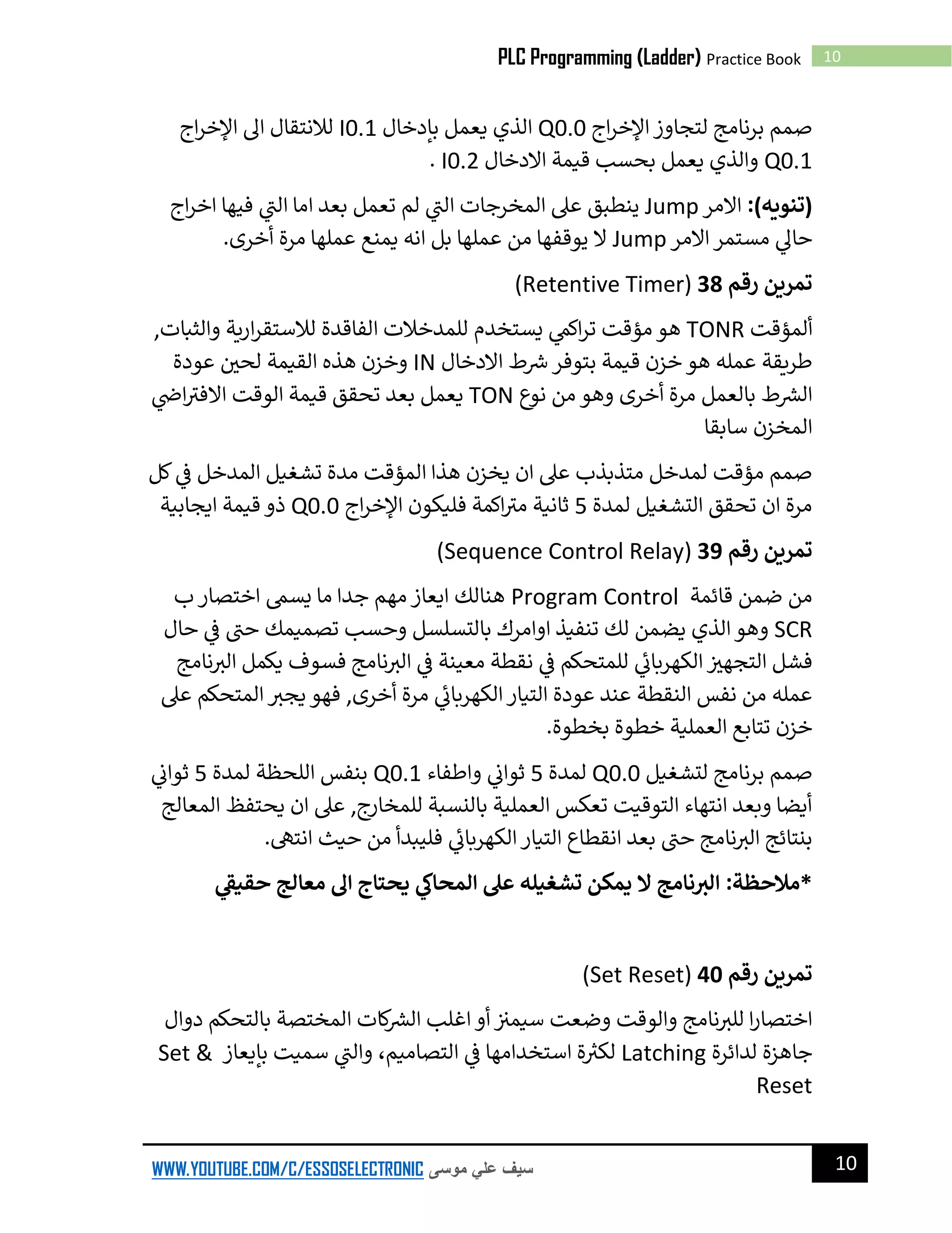 10PLC Programming (Ladder) Practice Book
10WWW.YOUTUBE.COM/C/ESSOSELECTRONIC ‫موسى‬ ‫علي‬ ‫سيف‬
‫اج‬‫ر‬‫اإلخ‬ ‫لتجاوز‬ ‫برنامج‬ ‫صمم‬Q0.0‫بإدخال‬ ‫يعمل‬ ‫الذي‬I0.1‫اج‬‫ر‬‫اإلخ‬ ‫ال‬ ‫لالنتقال‬
Q0.1‫قيم‬ ‫بحسب‬ ‫يعمل‬ ‫والذي‬‫االدخال‬ ‫ة‬I0.2.
:)‫(تنويه‬‫االمر‬Jump‫اج‬‫ر‬‫اخ‬ ‫فيها‬ ‫ي‬
‫ر‬‫الن‬ ‫اما‬ ‫بعد‬ ‫تعمل‬ ‫لم‬ ‫ي‬
‫ر‬‫الن‬ ‫المخرجات‬ ‫عىل‬ ‫ينطبق‬
‫االمر‬ ‫مستمر‬ ‫ي‬‫حال‬Jump‫أخرى‬ ‫مرة‬ ‫عملها‬ ‫يمنع‬ ‫انه‬ ‫بل‬ ‫عملها‬ ‫من‬ ‫يوقفها‬ ‫ال‬.
‫رقم‬ ‫تمرين‬38(Retentive Timer)
‫ألمؤقت‬TONR,‫والثبات‬ ‫ارية‬‫ر‬‫لالستق‬ ‫الفاقدة‬ ‫للمدخالت‬ ‫يستخدم‬ ‫ي‬‫اكىم‬‫ر‬‫ت‬ ‫مؤقت‬ ‫هو‬
‫االدخال‬ ‫ط‬ ‫ر‬‫ش‬ ‫بتوفر‬ ‫قيمة‬ ‫خزن‬ ‫هو‬ ‫عمله‬ ‫طريقة‬IN‫عودة‬ ‫لحي‬ ‫القيمة‬ ‫هذه‬ ‫وخزن‬
‫نوع‬ ‫من‬ ‫وهو‬ ‫أخرى‬ ‫مرة‬ ‫بالعمل‬ ‫ط‬ ‫ر‬‫الرس‬TON‫ي‬‫اض‬ ‫ر‬‫االفن‬ ‫الوقت‬ ‫قيمة‬ ‫تحقق‬ ‫بعد‬ ‫يعمل‬
‫سابقا‬ ‫المخزن‬
‫ال‬ ‫هذا‬ ‫يخزن‬ ‫ان‬ ‫عىل‬ ‫متذبذب‬ ‫لمدخل‬ ‫مؤقت‬ ‫صمم‬‫كل‬ ‫ي‬‫ف‬ ‫المدخل‬ ‫تشغيل‬ ‫مدة‬ ‫مؤقت‬
‫لمدة‬ ‫التشغيل‬ ‫تحقق‬ ‫ان‬ ‫مرة‬5‫اكمة‬ ‫ر‬‫من‬ ‫ثانية‬‫اج‬‫ر‬‫اإلخ‬ ‫فليكون‬Q0.0‫ايجابية‬ ‫قيمة‬ ‫ذو‬
‫رقم‬ ‫تمرين‬39(Sequence Control Relay)
‫قائمة‬ ‫ضمن‬ ‫من‬Program Control‫ب‬ ‫اختصار‬ ‫يسىم‬ ‫ما‬ ‫جدا‬ ‫مهم‬ ‫ايعاز‬ ‫هنالك‬
SCR‫حال‬ ‫ي‬‫ف‬ ‫ر‬‫حن‬ ‫تصميمك‬ ‫وحسب‬ ‫بالتسلسل‬ ‫اوامرك‬ ‫تنفيذ‬ ‫لك‬ ‫يضمن‬ ‫الذي‬‫وهو‬
‫نامج‬ ‫ر‬‫الن‬ ‫يكمل‬ ‫فسوف‬ ‫نامج‬ ‫ر‬‫الن‬ ‫ي‬‫ف‬ ‫معينة‬ ‫نقطة‬ ‫ي‬‫ف‬ ‫للمتحكم‬ ‫ي‬
‫ئ‬‫الكهربان‬ ‫التجهن‬ ‫فشل‬
‫عىل‬ ‫المتحكم‬ ‫ر‬‫يجن‬ ‫فهو‬ ,‫أخرى‬ ‫مرة‬ ‫ي‬
‫ئ‬‫الكهربان‬‫التيار‬ ‫عودة‬ ‫عند‬ ‫النقطة‬ ‫نفس‬ ‫من‬ ‫عمله‬
.‫بخطوة‬ ‫خطوة‬ ‫العملية‬ ‫تتابع‬ ‫خزن‬
‫ل‬ ‫برنامج‬ ‫صمم‬‫تشغيل‬Q0.0‫لمدة‬5‫واطفاء‬ ‫ي‬‫ثوان‬Q0.1‫لمدة‬ ‫اللحظة‬ ‫بنفس‬5‫ي‬‫ثوان‬
‫المعالج‬ ‫يحتفظ‬ ‫ان‬ ‫عىل‬ ,‫للمخارج‬ ‫بالنسبة‬ ‫العملية‬ ‫تعكس‬ ‫التوقيت‬ ‫انتهاء‬ ‫وبعد‬ ‫أيضا‬
.‫انتىه‬ ‫حيث‬ ‫من‬ ‫فليبدأ‬ ‫ي‬
‫ئ‬‫الكهربان‬‫التيار‬ ‫انقطاع‬ ‫بعد‬ ‫ر‬‫حن‬ ‫نامج‬ ‫ر‬‫الن‬ ‫بنتائج‬
‫يحتاج‬ ‫ي‬‫المحاك‬ ‫عىل‬ ‫تشغيله‬ ‫يمكن‬ ‫ال‬ ‫نامج‬ ‫ر‬‫الت‬ :‫*مالحظة‬‫ي‬
‫ر‬‫حقيق‬ ‫معالج‬ ‫اىل‬
‫رقم‬ ‫تمرين‬40(Set Reset)
‫دوال‬ ‫بالتحكم‬ ‫المختصة‬ ‫كات‬ ‫ر‬‫الرس‬ ‫اغلب‬ ‫أو‬ ‫سيمن‬ ‫وضعت‬ ‫والوقت‬ ‫نامج‬ ‫ر‬‫للن‬ ‫ا‬‫ر‬‫اختصا‬
‫لدائرة‬ ‫جاهزة‬Latching‫ي‬‫ف‬ ‫استخدامها‬ ‫ة‬‫لكن‬،‫التصاميم‬‫بإيعاز‬ ‫سميت‬ ‫ي‬
‫ر‬‫والن‬Set &
Reset
 