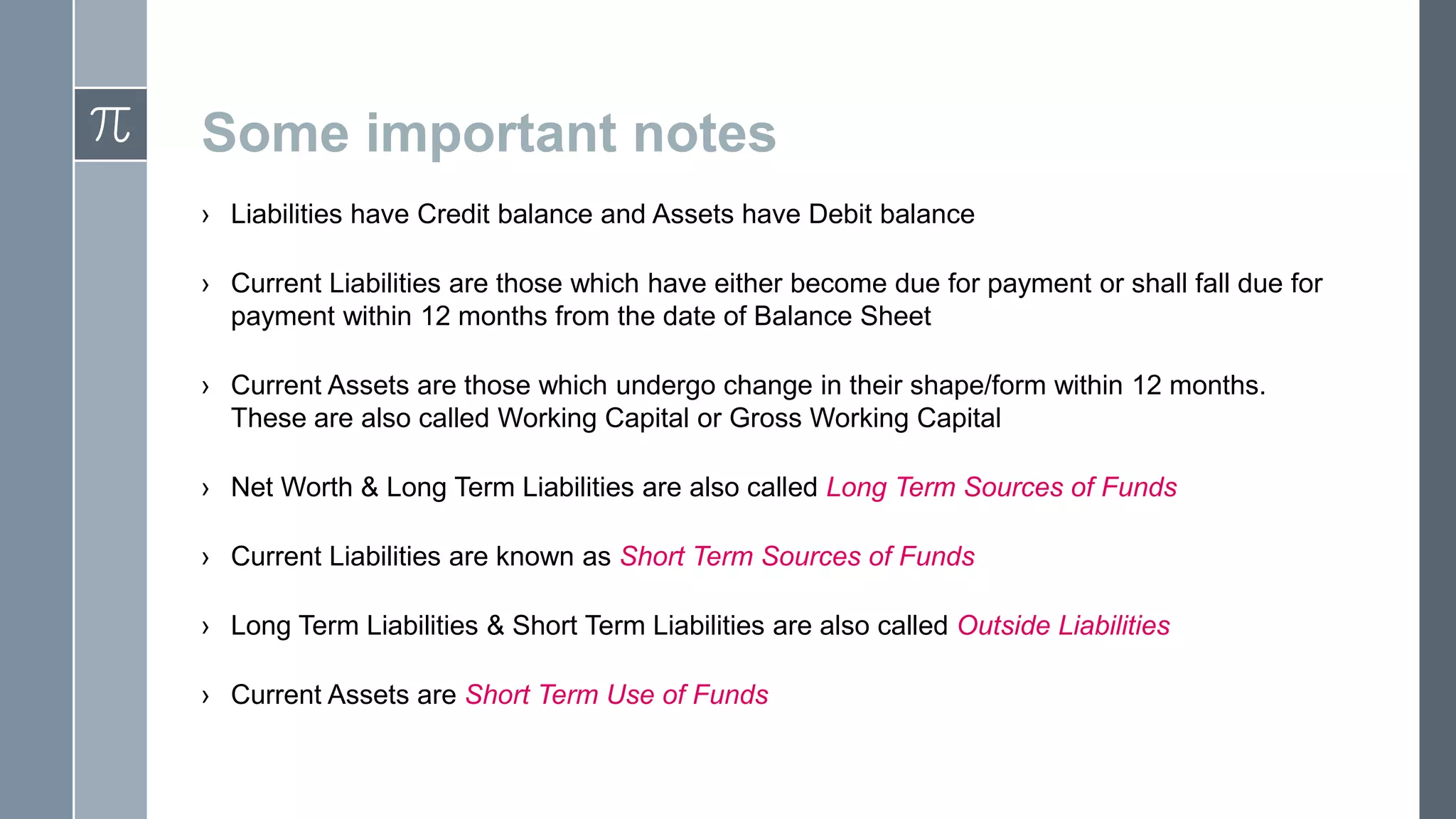 Some important notes
› Liabilities have Credit balance and Assets have Debit balance
› Current Liabilities are those which have either become due for payment or shall fall due for
payment within 12 months from the date of Balance Sheet
› Current Assets are those which undergo change in their shape/form within 12 months.
These are also called Working Capital or Gross Working Capital
› Net Worth & Long Term Liabilities are also called Long Term Sources of Funds
› Current Liabilities are known as Short Term Sources of Funds
› Long Term Liabilities & Short Term Liabilities are also called Outside Liabilities
› Current Assets are Short Term Use of Funds