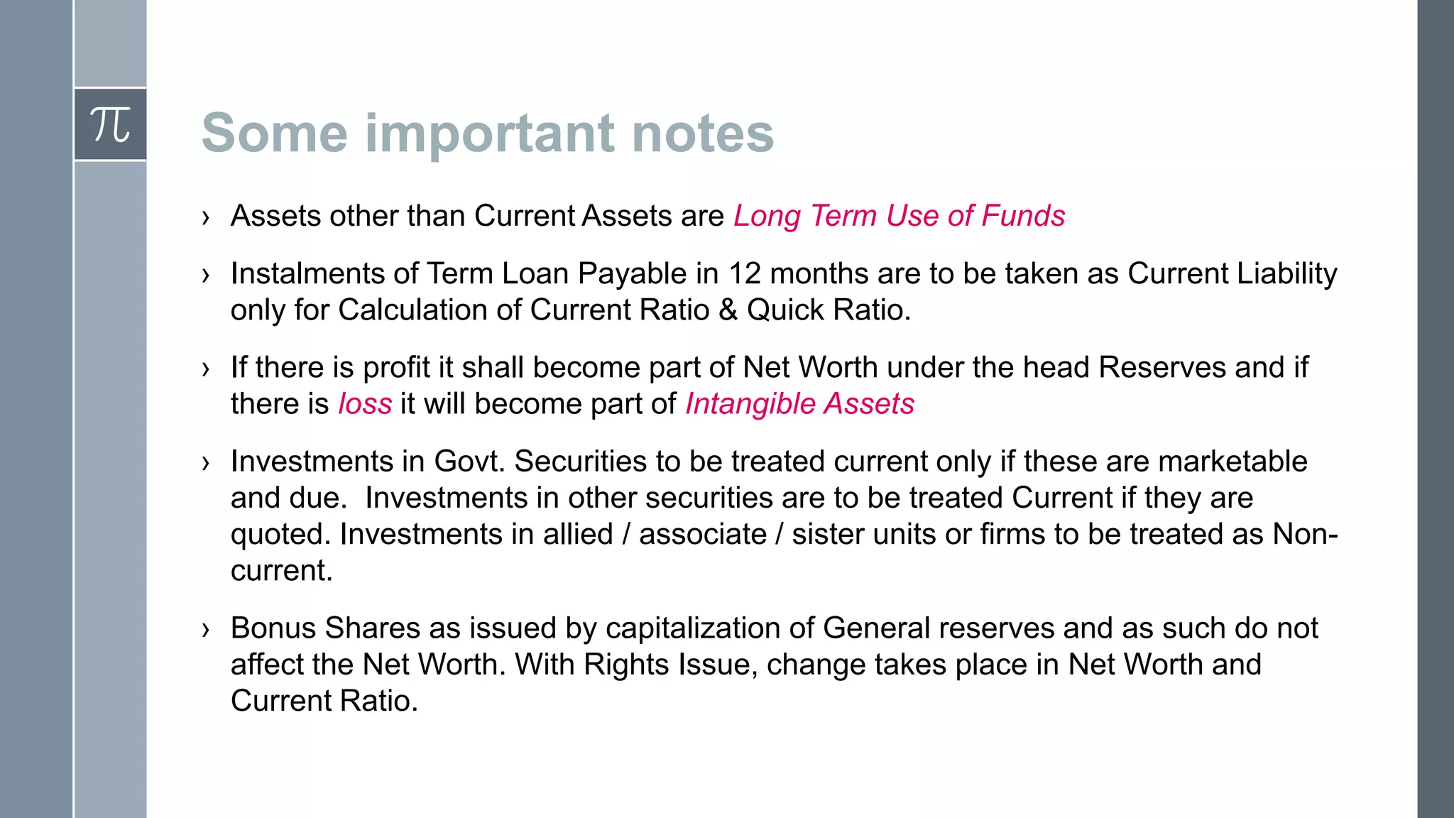 Some important notes
› Assets other than Current Assets are Long Term Use of Funds
› Instalments of Term Loan Payable in 12 months are to be taken as Current Liability
only for Calculation of Current Ratio & Quick Ratio.
› If there is profit it shall become part of Net Worth under the head Reserves and if
there is loss it will become part of Intangible Assets
› Investments in Govt. Securities to be treated current only if these are marketable
and due. Investments in other securities are to be treated Current if they are
quoted. Investments in allied / associate / sister units or firms to be treated as Noncurrent.
› Bonus Shares as issued by capitalization of General reserves and as such do not
affect the Net Worth. With Rights Issue, change takes place in Net Worth and
Current Ratio.