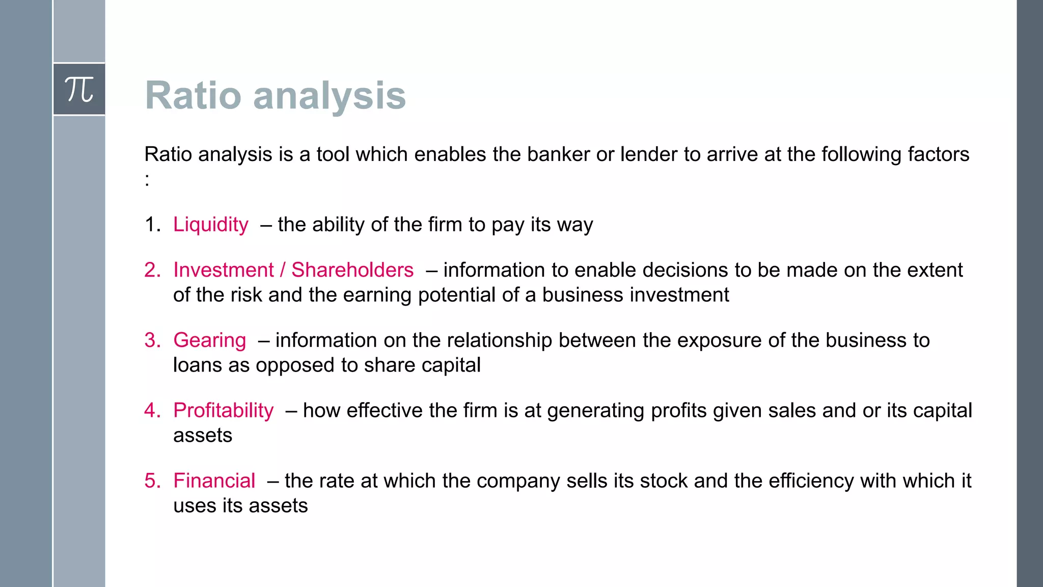 Ratio analysis
Ratio analysis is a tool which enables the banker or lender to arrive at the following factors
:
1. Liquidity – the ability of the firm to pay its way
2. Investment / Shareholders – information to enable decisions to be made on the extent
of the risk and the earning potential of a business investment
3. Gearing – information on the relationship between the exposure of the business to
loans as opposed to share capital
4. Profitability – how effective the firm is at generating profits given sales and or its capital
assets
5. Financial – the rate at which the company sells its stock and the efficiency with which it
uses its assets
