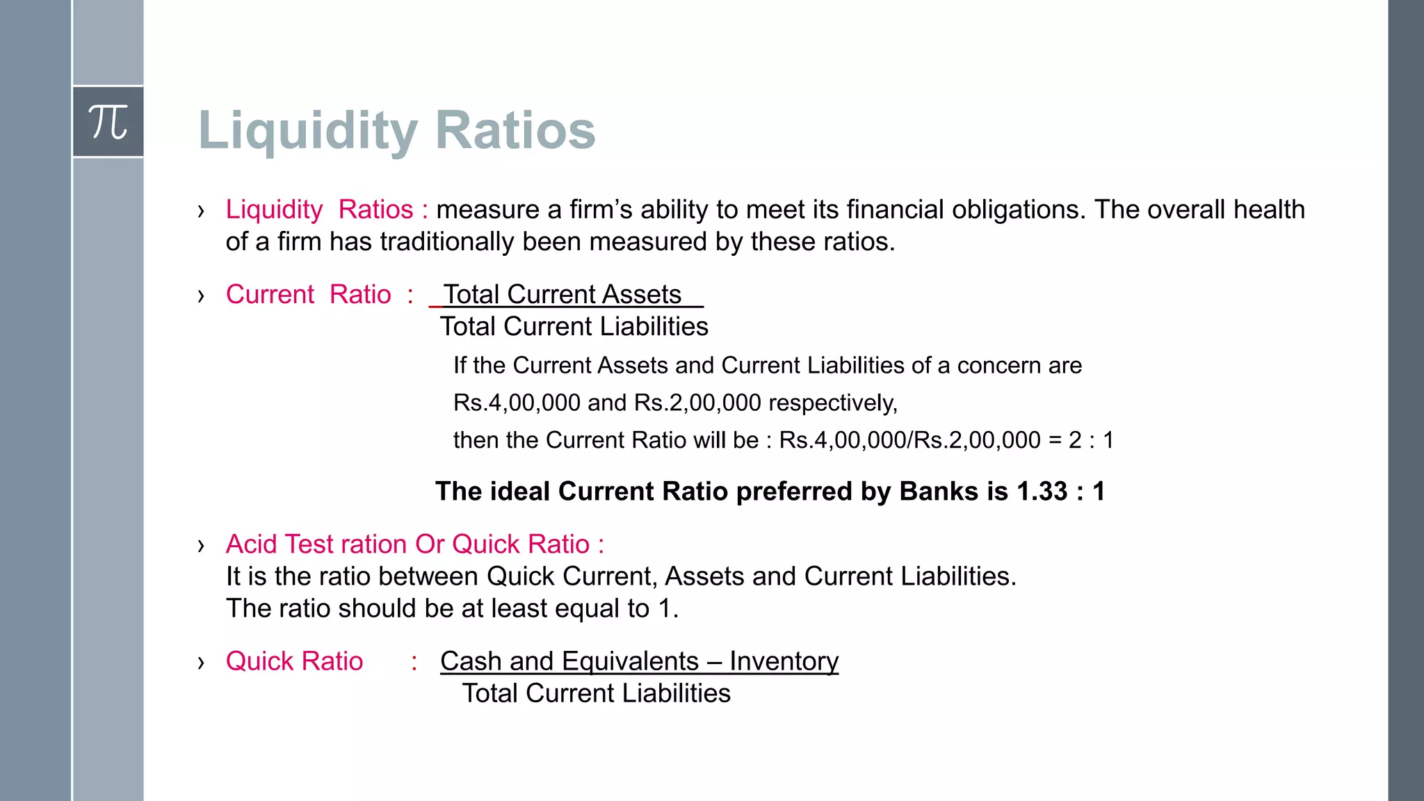 Liquidity Ratios
› Liquidity Ratios : measure a firm’s ability to meet its financial obligations. The overall health
of a firm has traditionally been measured by these ratios.
› Current Ratio :
Total Current Assets .
Total Current Liabilities
If the Current Assets and Current Liabilities of a concern are
Rs.4,00,000 and Rs.2,00,000 respectively,
then the Current Ratio will be : Rs.4,00,000/Rs.2,00,000 = 2 : 1
The ideal Current Ratio preferred by Banks is 1.33 : 1
› Acid Test ration Or Quick Ratio :
It is the ratio between Quick Current, Assets and Current Liabilities.
The ratio should be at least equal to 1.
› Quick Ratio
: Cash and Equivalents – Inventory
Total Current Liabilities