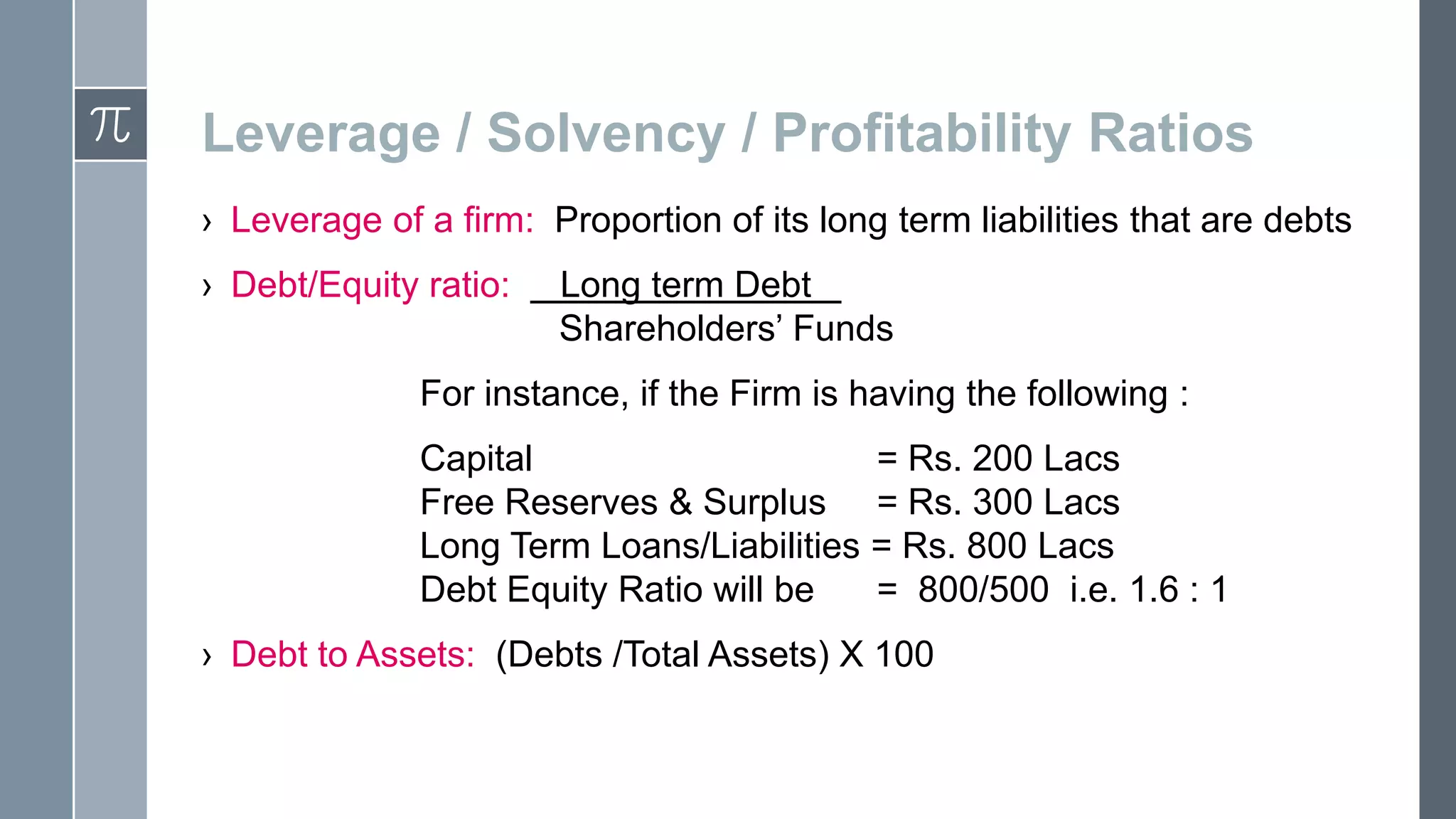 Leverage / Solvency / Profitability Ratios
› Leverage of a firm: Proportion of its long term liabilities that are debts
› Debt/Equity ratio:
Long term Debt .
Shareholders’ Funds
For instance, if the Firm is having the following :
Capital
= Rs. 200 Lacs
Free Reserves & Surplus = Rs. 300 Lacs
Long Term Loans/Liabilities = Rs. 800 Lacs
Debt Equity Ratio will be
= 800/500 i.e. 1.6 : 1
› Debt to Assets: (Debts /Total Assets) X 100