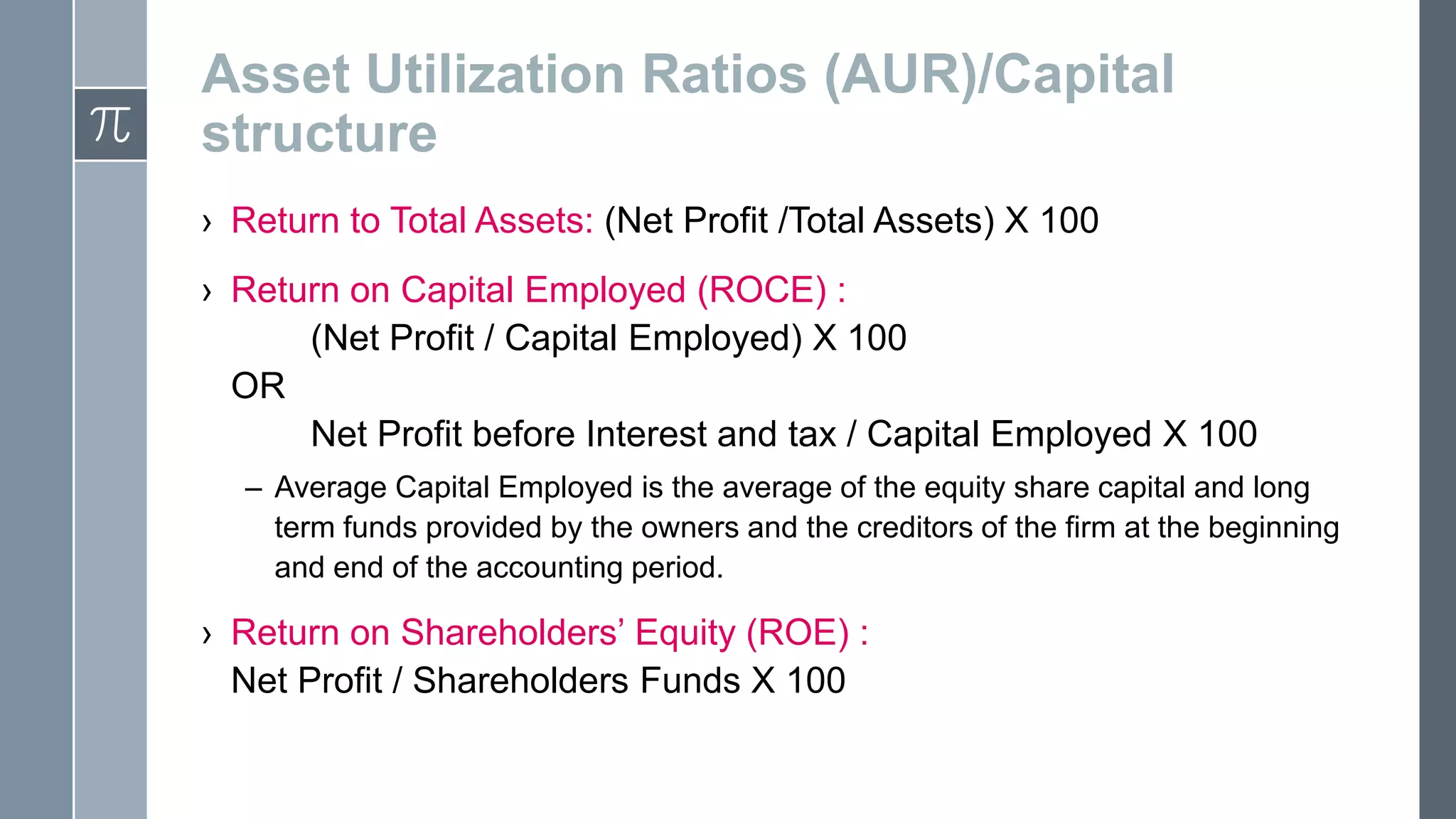 Asset Utilization Ratios (AUR)/Capital
structure
› Return to Total Assets: (Net Profit /Total Assets) X 100
› Return on Capital Employed (ROCE) :
(Net Profit / Capital Employed) X 100
OR
Net Profit before Interest and tax / Capital Employed X 100
– Average Capital Employed is the average of the equity share capital and long
term funds provided by the owners and the creditors of the firm at the beginning
and end of the accounting period.
› Return on Shareholders’ Equity (ROE) :
Net Profit / Shareholders Funds X 100