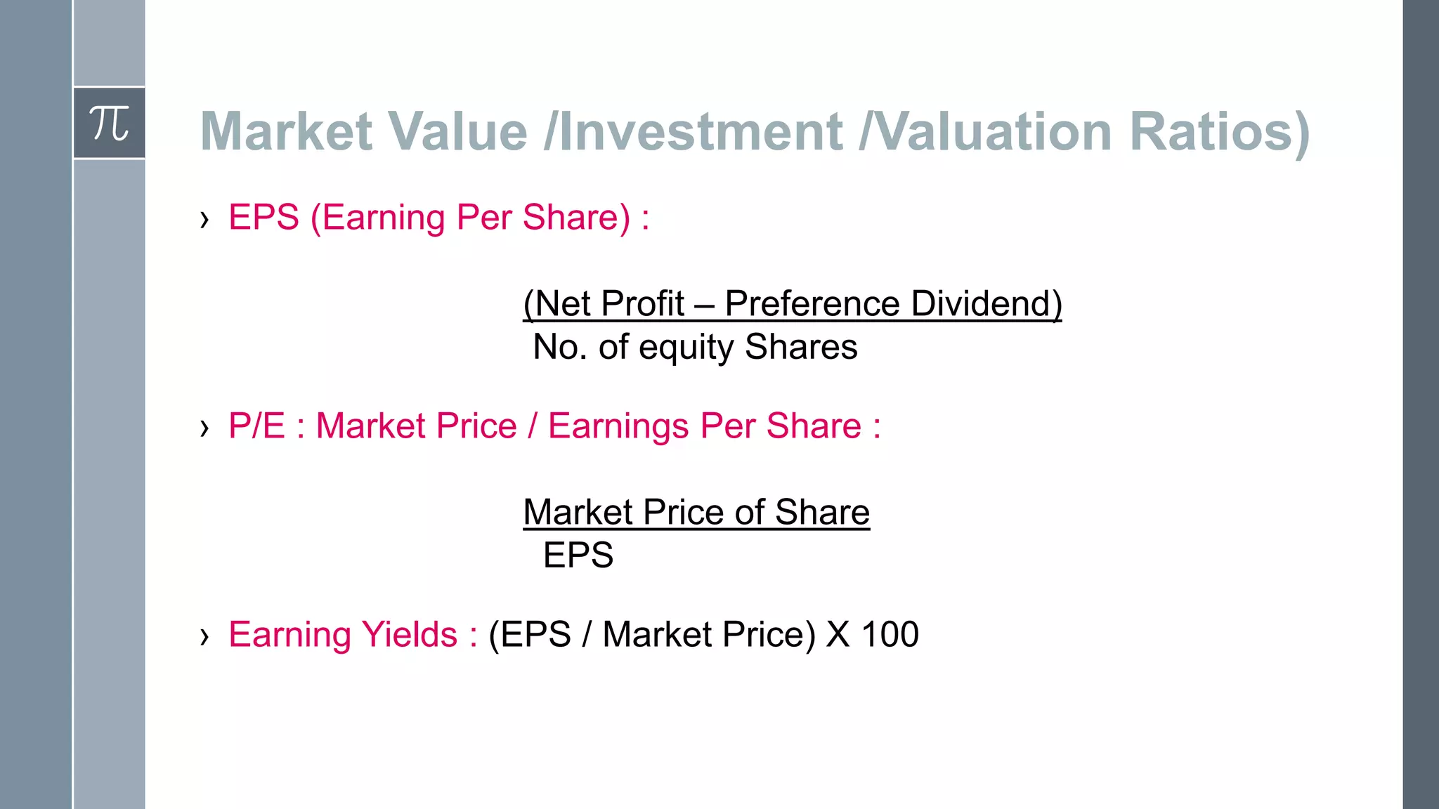 Market Value /Investment /Valuation Ratios)
› EPS (Earning Per Share) :
(Net Profit – Preference Dividend)
No. of equity Shares
› P/E : Market Price / Earnings Per Share :
Market Price of Share
EPS
› Earning Yields : (EPS / Market Price) X 100