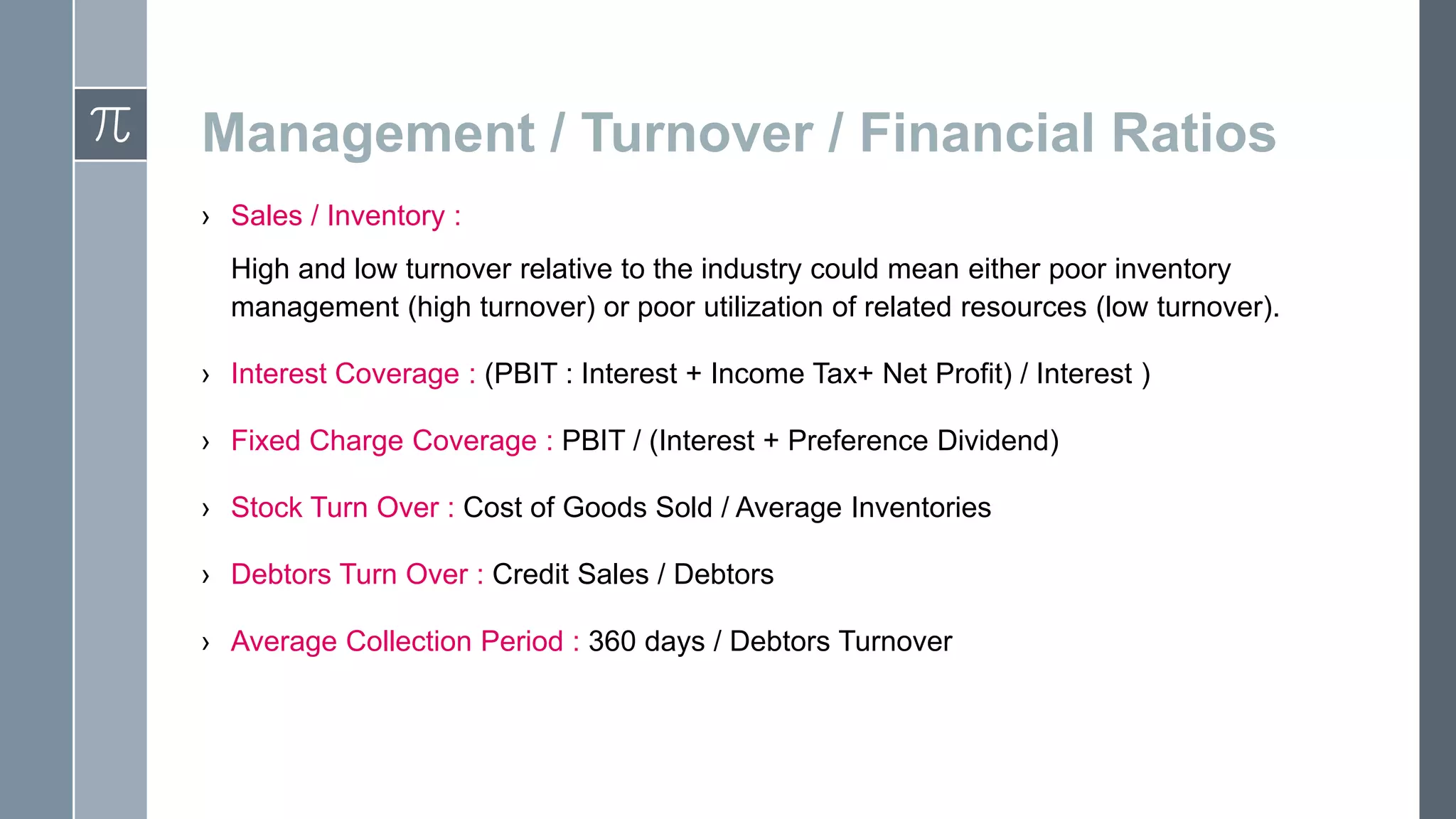 Management / Turnover / Financial Ratios
› Sales / Inventory :
High and low turnover relative to the industry could mean either poor inventory
management (high turnover) or poor utilization of related resources (low turnover).
› Interest Coverage : (PBIT : Interest + Income Tax+ Net Profit) / Interest )
› Fixed Charge Coverage : PBIT / (Interest + Preference Dividend)
› Stock Turn Over : Cost of Goods Sold / Average Inventories
› Debtors Turn Over : Credit Sales / Debtors
› Average Collection Period : 360 days / Debtors Turnover