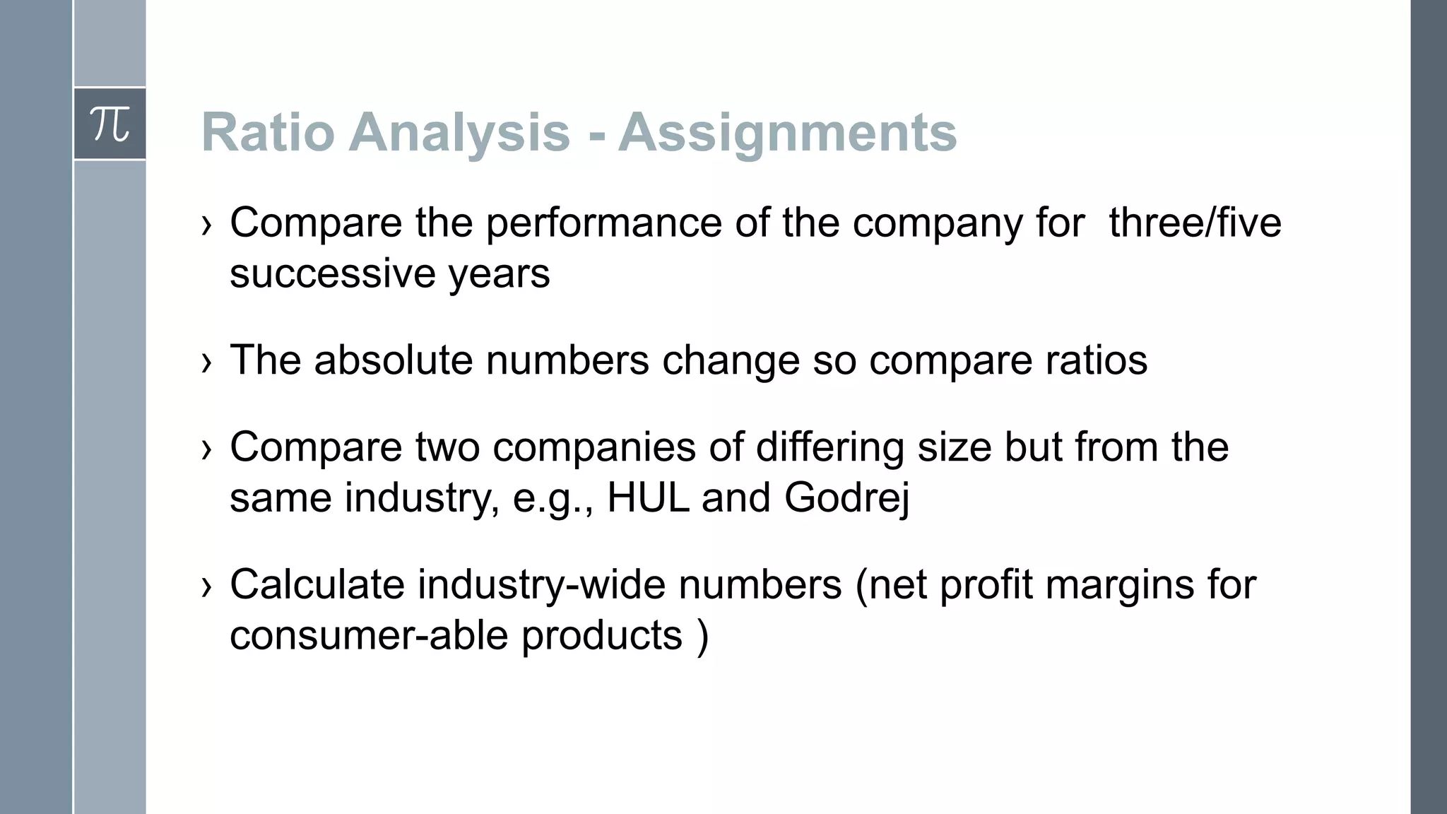 Ratio Analysis - Assignments
› Compare the performance of the company for three/five
successive years
› The absolute numbers change so compare ratios
› Compare two companies of differing size but from the
same industry, e.g., HUL and Godrej
› Calculate industry-wide numbers (net profit margins for
consumer-able products )