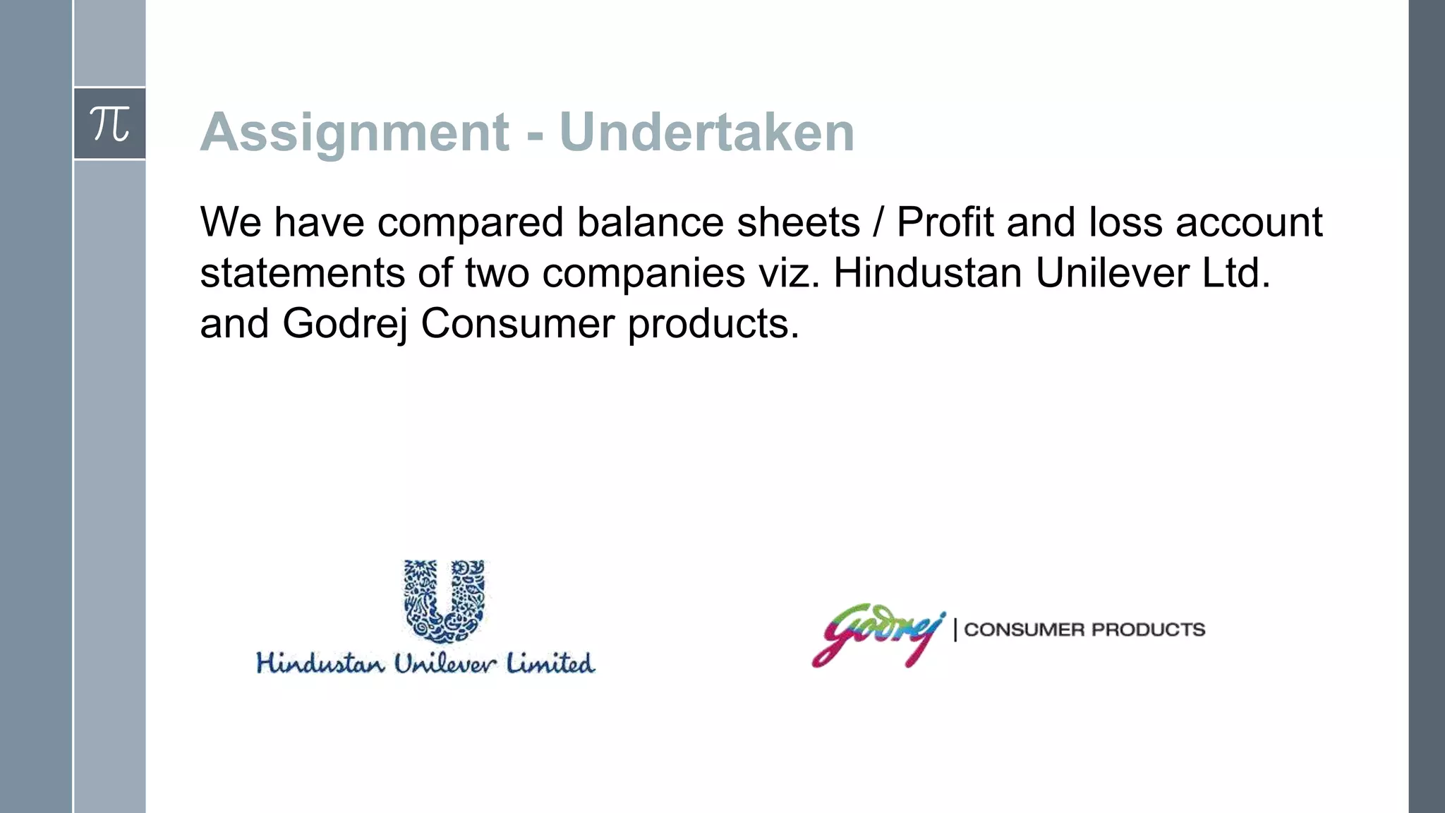 Assignment - Undertaken
We have compared balance sheets / Profit and loss account
statements of two companies viz. Hindustan Unilever Ltd.
and Godrej Consumer products.