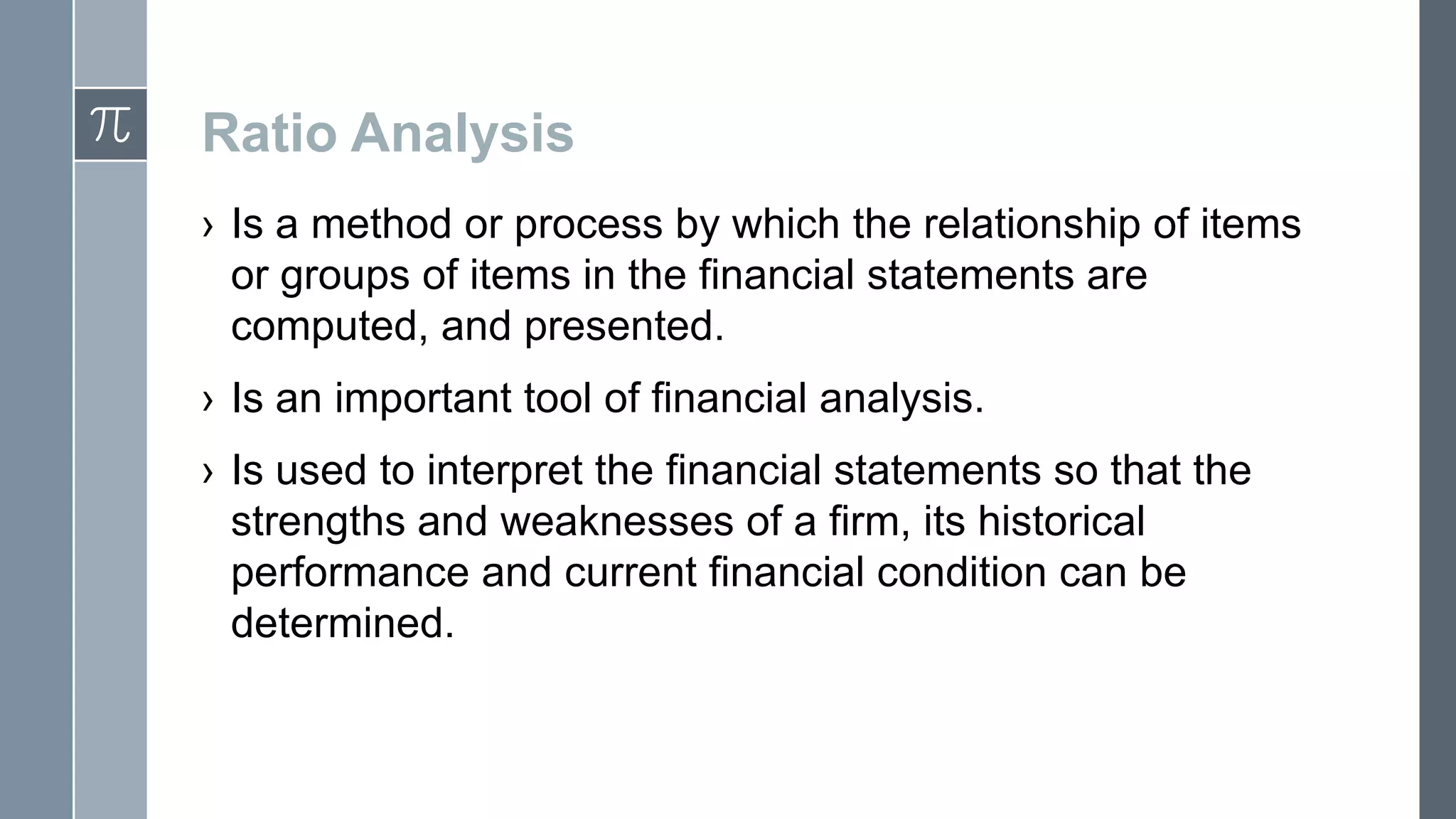 Ratio Analysis
› Is a method or process by which the relationship of items
or groups of items in the financial statements are
computed, and presented.
› Is an important tool of financial analysis.
› Is used to interpret the financial statements so that the
strengths and weaknesses of a firm, its historical
performance and current financial condition can be
determined.