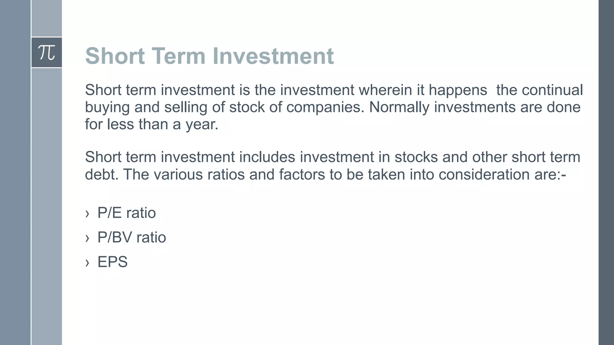 Short Term Investment
Short term investment is the investment wherein it happens the continual
buying and selling of stock of companies. Normally investments are done
for less than a year.
Short term investment includes investment in stocks and other short term
debt. The various ratios and factors to be taken into consideration are:› P/E ratio
› P/BV ratio
› EPS