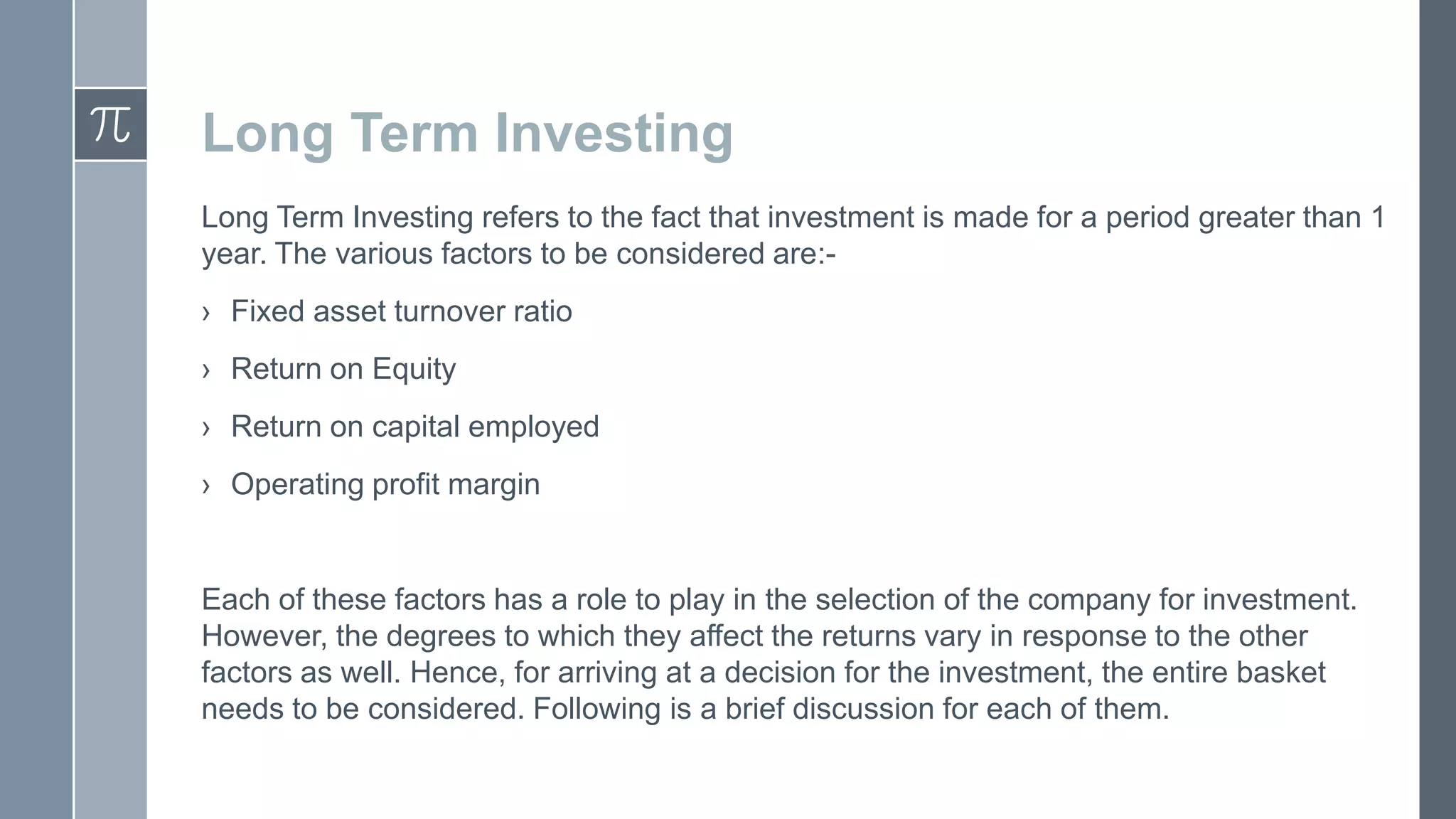 Long Term Investing
Long Term Investing refers to the fact that investment is made for a period greater than 1
year. The various factors to be considered are:› Fixed asset turnover ratio
› Return on Equity
› Return on capital employed
› Operating profit margin
Each of these factors has a role to play in the selection of the company for investment.
However, the degrees to which they affect the returns vary in response to the other
factors as well. Hence, for arriving at a decision for the investment, the entire basket
needs to be considered. Following is a brief discussion for each of them.