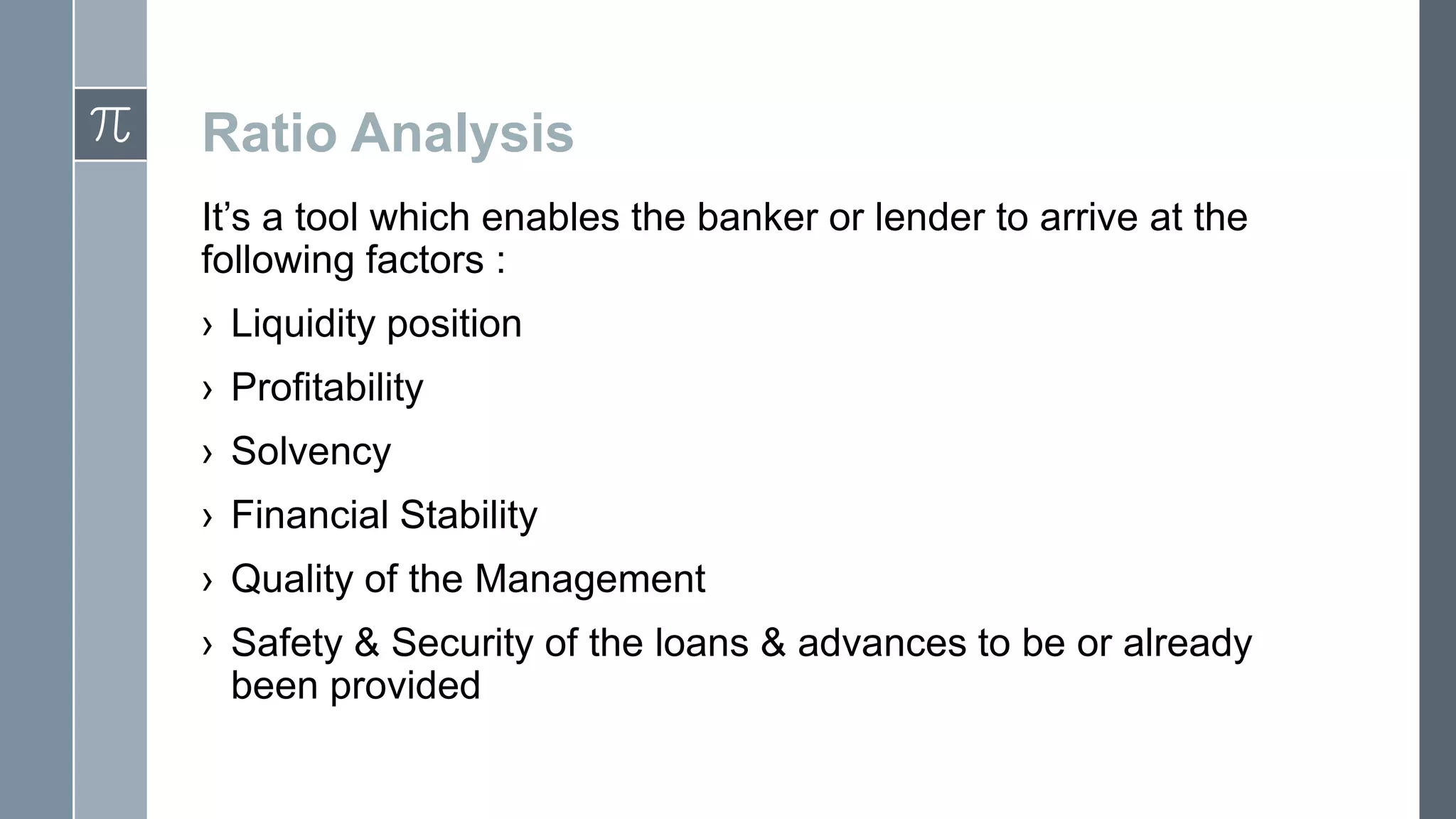 Ratio Analysis
It’s a tool which enables the banker or lender to arrive at the
following factors :
› Liquidity position
› Profitability
› Solvency
› Financial Stability
› Quality of the Management
› Safety & Security of the loans & advances to be or already
been provided