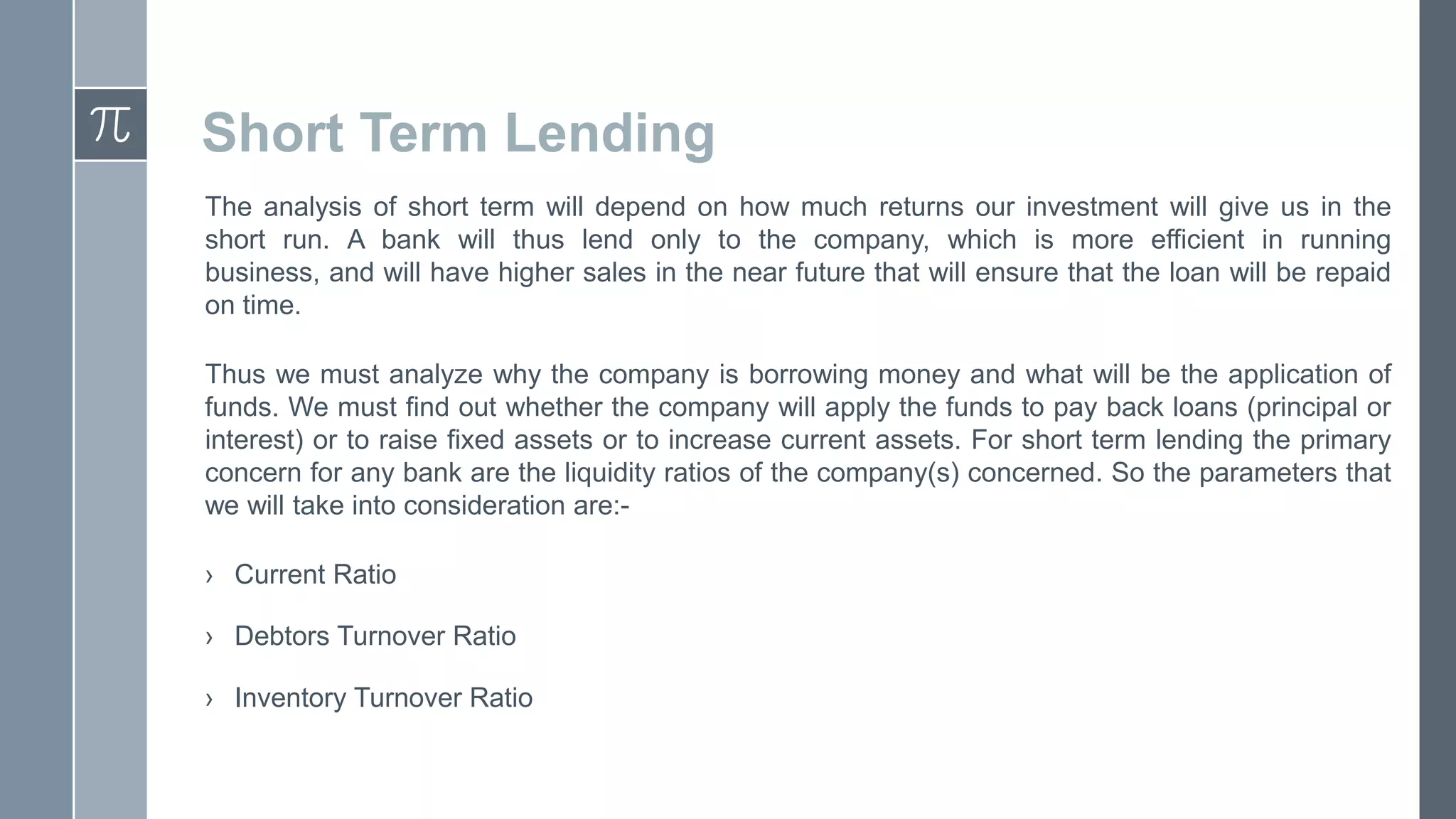 Short Term Lending
The analysis of short term will depend on how much returns our investment will give us in the
short run. A bank will thus lend only to the company, which is more efficient in running
business, and will have higher sales in the near future that will ensure that the loan will be repaid
on time.
Thus we must analyze why the company is borrowing money and what will be the application of
funds. We must find out whether the company will apply the funds to pay back loans (principal or
interest) or to raise fixed assets or to increase current assets. For short term lending the primary
concern for any bank are the liquidity ratios of the company(s) concerned. So the parameters that
we will take into consideration are:› Current Ratio
› Debtors Turnover Ratio
› Inventory Turnover Ratio