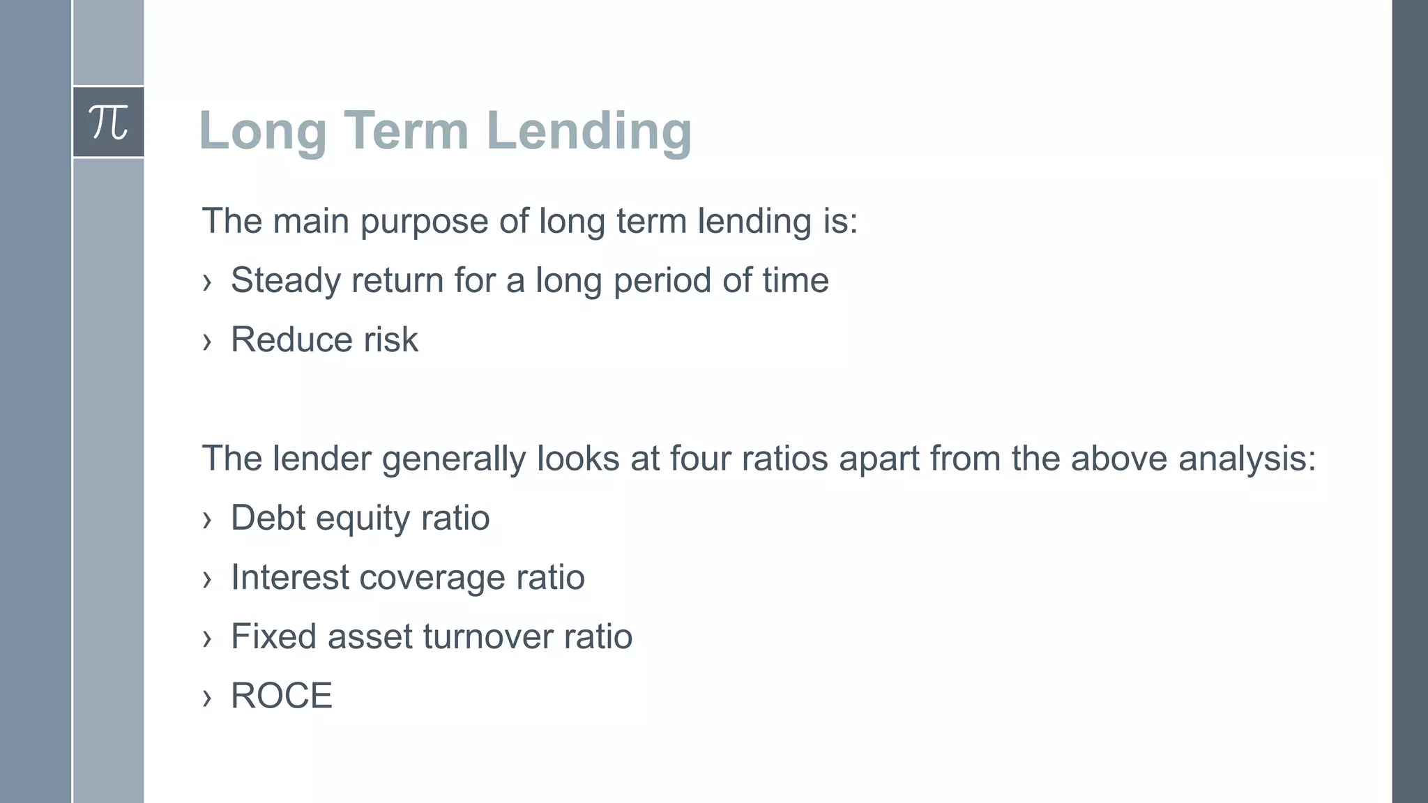Long Term Lending
The main purpose of long term lending is:
› Steady return for a long period of time
› Reduce risk
The lender generally looks at four ratios apart from the above analysis:
› Debt equity ratio
› Interest coverage ratio
› Fixed asset turnover ratio
› ROCE