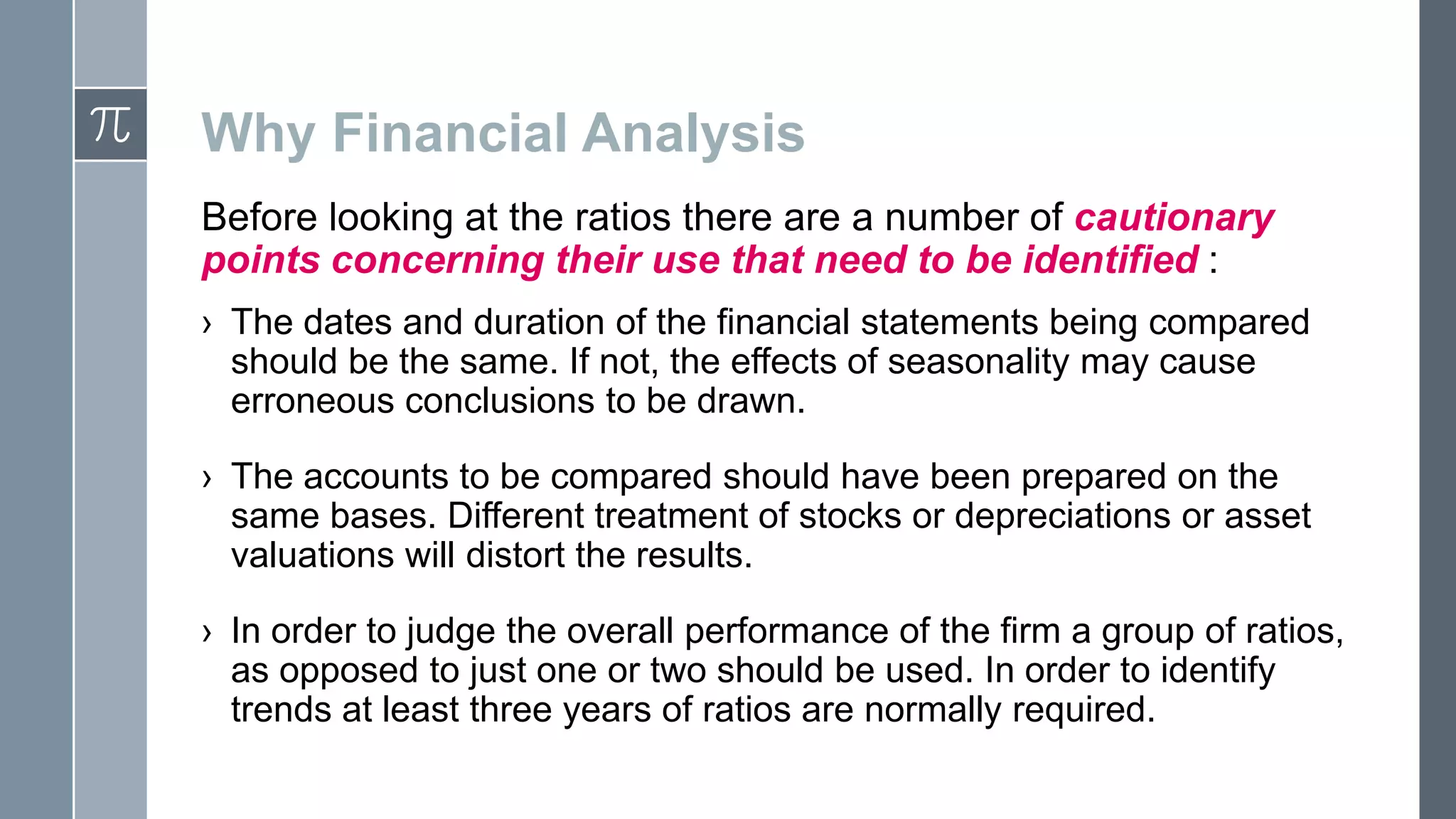 Why Financial Analysis
Before looking at the ratios there are a number of cautionary
points concerning their use that need to be identified :
› The dates and duration of the financial statements being compared
should be the same. If not, the effects of seasonality may cause
erroneous conclusions to be drawn.
› The accounts to be compared should have been prepared on the
same bases. Different treatment of stocks or depreciations or asset
valuations will distort the results.
› In order to judge the overall performance of the firm a group of ratios,
as opposed to just one or two should be used. In order to identify
trends at least three years of ratios are normally required.