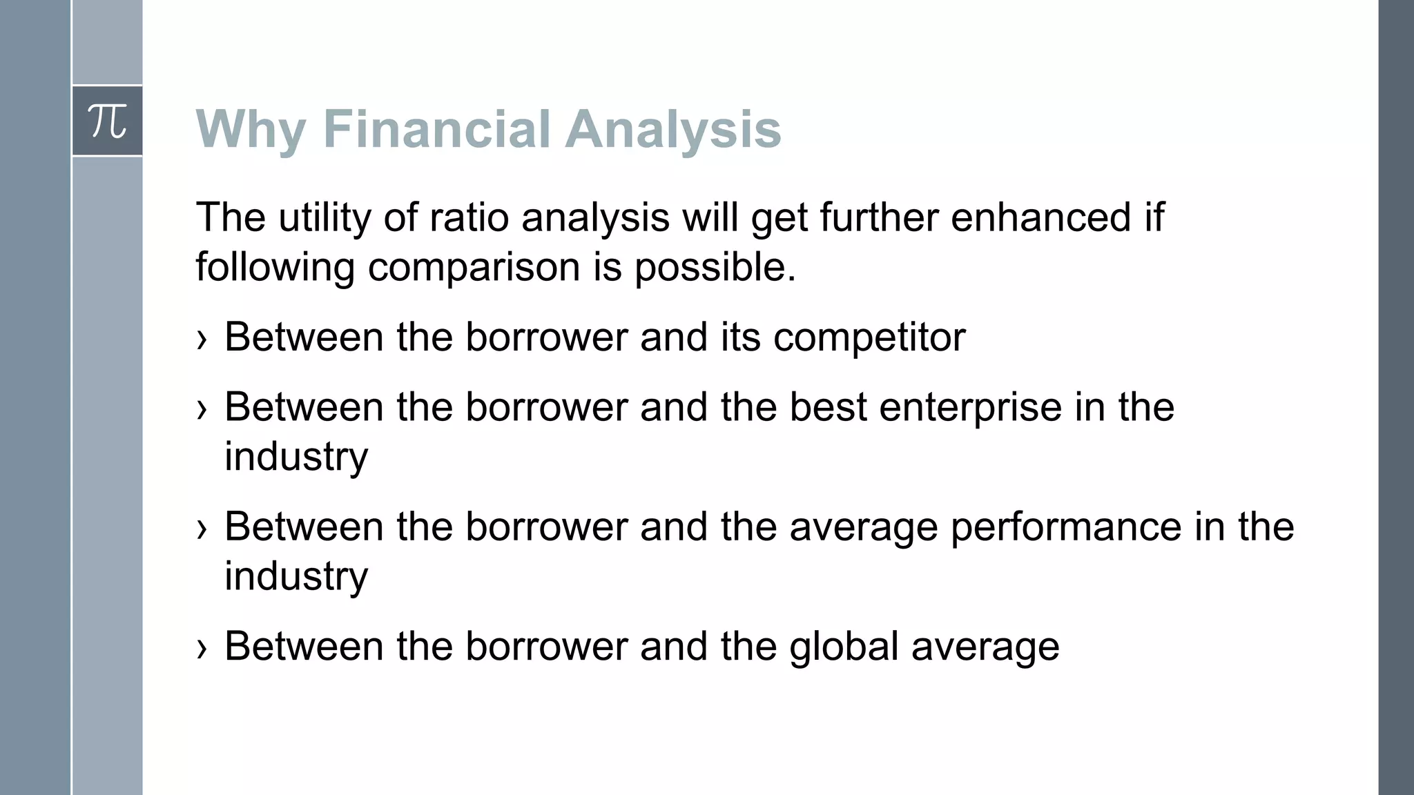 Why Financial Analysis
The utility of ratio analysis will get further enhanced if
following comparison is possible.
› Between the borrower and its competitor
› Between the borrower and the best enterprise in the
industry
› Between the borrower and the average performance in the
industry
› Between the borrower and the global average