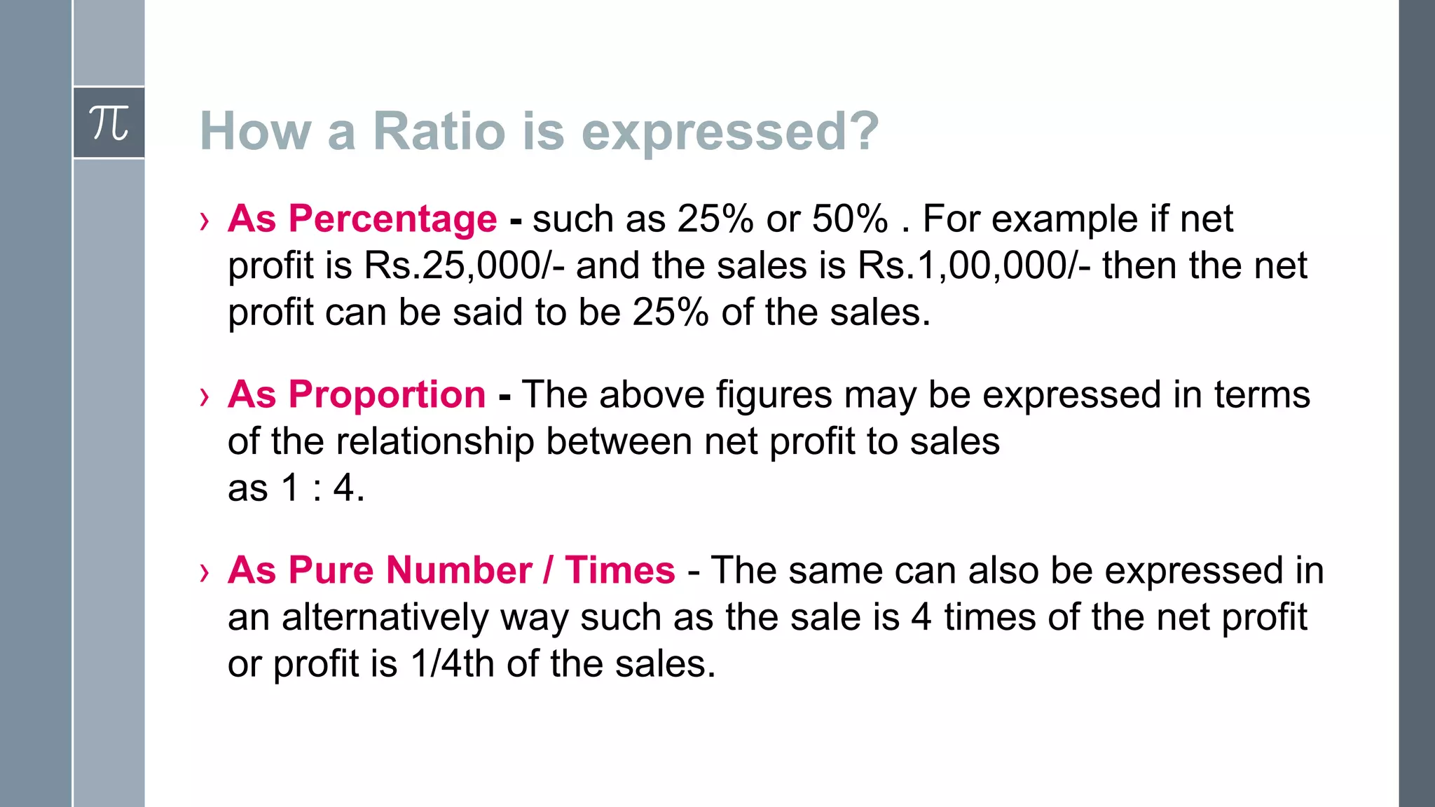 How a Ratio is expressed?
› As Percentage - such as 25% or 50% . For example if net
profit is Rs.25,000/- and the sales is Rs.1,00,000/- then the net
profit can be said to be 25% of the sales.
› As Proportion - The above figures may be expressed in terms
of the relationship between net profit to sales
as 1 : 4.
› As Pure Number / Times - The same can also be expressed in
an alternatively way such as the sale is 4 times of the net profit
or profit is 1/4th of the sales.