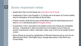 Some important notes
› Assets other than Current Assets are Long Term Use of Funds
› Instalments of Term Loan Payable in 12 months are to be taken as Current Liability
only for Calculation of Current Ratio & Quick Ratio.
› If there is profit it shall become part of Net Worth under the head Reserves and if
there is loss it will become part of Intangible Assets
› Investments in Govt. Securities to be treated current only if these are marketable
and due. Investments in other securities are to be treated Current if they are
quoted. Investments in allied / associate / sister units or firms to be treated as Noncurrent.
› Bonus Shares as issued by capitalization of General reserves and as such do not
affect the Net Worth. With Rights Issue, change takes place in Net Worth and
Current Ratio.

 