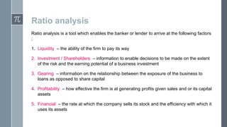 Ratio analysis
Ratio analysis is a tool which enables the banker or lender to arrive at the following factors
:
1. Liquidity – the ability of the firm to pay its way
2. Investment / Shareholders – information to enable decisions to be made on the extent
of the risk and the earning potential of a business investment
3. Gearing – information on the relationship between the exposure of the business to
loans as opposed to share capital
4. Profitability – how effective the firm is at generating profits given sales and or its capital
assets

5. Financial – the rate at which the company sells its stock and the efficiency with which it
uses its assets

 