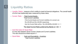 Liquidity Ratios
› Liquidity Ratios : measure a firm’s ability to meet its financial obligations. The overall health
of a firm has traditionally been measured by these ratios.

› Current Ratio :

Total Current Assets .
Total Current Liabilities
If the Current Assets and Current Liabilities of a concern are
Rs.4,00,000 and Rs.2,00,000 respectively,
then the Current Ratio will be : Rs.4,00,000/Rs.2,00,000 = 2 : 1

The ideal Current Ratio preferred by Banks is 1.33 : 1
› Acid Test ration Or Quick Ratio :
It is the ratio between Quick Current, Assets and Current Liabilities.
The ratio should be at least equal to 1.

› Quick Ratio

: Cash and Equivalents – Inventory
Total Current Liabilities

 