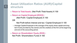 Asset Utilization Ratios (AUR)/Capital
structure
› Return to Total Assets: (Net Profit /Total Assets) X 100

› Return on Capital Employed (ROCE) :
(Net Profit / Capital Employed) X 100
OR
Net Profit before Interest and tax / Capital Employed X 100
– Average Capital Employed is the average of the equity share capital and long
term funds provided by the owners and the creditors of the firm at the beginning
and end of the accounting period.

› Return on Shareholders’ Equity (ROE) :
Net Profit / Shareholders Funds X 100

 