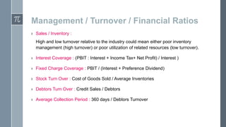 Management / Turnover / Financial Ratios
› Sales / Inventory :
High and low turnover relative to the industry could mean either poor inventory
management (high turnover) or poor utilization of related resources (low turnover).
› Interest Coverage : (PBIT : Interest + Income Tax+ Net Profit) / Interest )
› Fixed Charge Coverage : PBIT / (Interest + Preference Dividend)
› Stock Turn Over : Cost of Goods Sold / Average Inventories
› Debtors Turn Over : Credit Sales / Debtors
› Average Collection Period : 360 days / Debtors Turnover

 