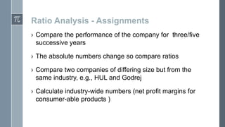 Ratio Analysis - Assignments
› Compare the performance of the company for three/five
successive years
› The absolute numbers change so compare ratios
› Compare two companies of differing size but from the
same industry, e.g., HUL and Godrej
› Calculate industry-wide numbers (net profit margins for
consumer-able products )

 