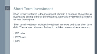 Short Term Investment
Short term investment is the investment wherein it happens the continual
buying and selling of stock of companies. Normally investments are done
for less than a year.
Short term investment includes investment in stocks and other short term
debt. The various ratios and factors to be taken into consideration are:› P/E ratio
› P/BV ratio

› EPS

 