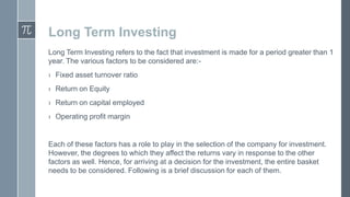 Long Term Investing
Long Term Investing refers to the fact that investment is made for a period greater than 1
year. The various factors to be considered are:› Fixed asset turnover ratio
› Return on Equity

› Return on capital employed
› Operating profit margin

Each of these factors has a role to play in the selection of the company for investment.
However, the degrees to which they affect the returns vary in response to the other
factors as well. Hence, for arriving at a decision for the investment, the entire basket
needs to be considered. Following is a brief discussion for each of them.

 