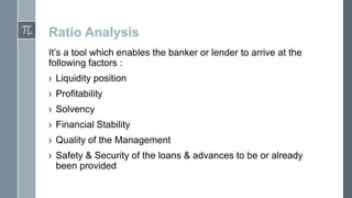 Ratio Analysis
It’s a tool which enables the banker or lender to arrive at the
following factors :
› Liquidity position
› Profitability
› Solvency
› Financial Stability
› Quality of the Management
› Safety & Security of the loans & advances to be or already
been provided

 